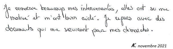 Je remercie beaucoup mes intervenants, elles ont su me motiver et m'ont bien aidé. Je repars avec des documents qui me serviront pour mes démarches. K. novembre 2021